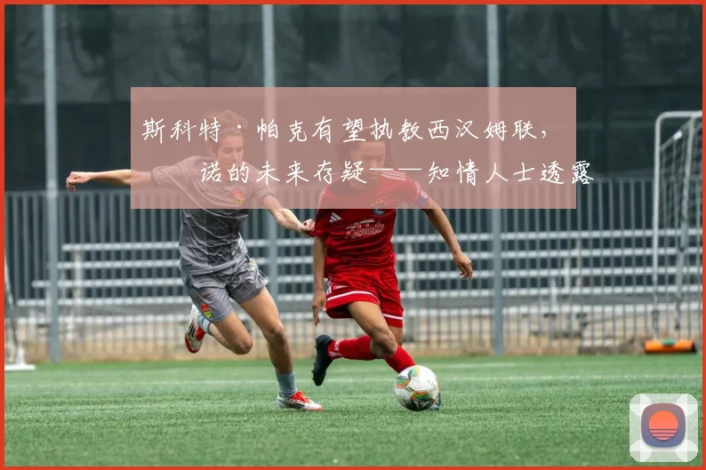 斯科特·帕克有望执教西汉姆联，努诺的未来存疑——知情人士透露