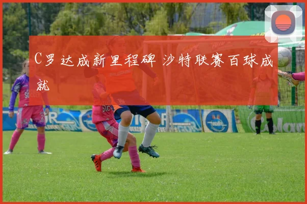 C罗达成新里程碑 沙特联赛百球成就